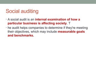 Social auditing
• A social audit is an internal examination of how a
particular business is affecting society. T
• he audit helps companies to determine if they're meeting
their objectives, which may include measurable goals
and benchmarks.
 
