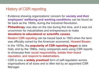 History of CSR reporting
• Evidence showing organizations’ concern for society and their
employees’ wellbeing and working conditions can be found as
far back as the 1800s, during the Industrial Revolution.
• Philanthropy was also on the rise during this time, and it was not
uncommon for industrialists and entrepreneurs to make
donations to educational or scientific causes.
• Modern CSR reporting can be traced back to 1953 when the term
was officially coined by the American economist, Howard Bowen.
• In the 1970s, the popularity of CSR reporting began to take
hold, and by the 1980s, many companies were using CSR reports
to showcase their social responsibility, bolster their brand
reputation, and respond to stakeholders.
• CSR is now a widely practiced form of self-regulation across
organizations of all sizes and is often led by an appointed CSR
Manager.
 