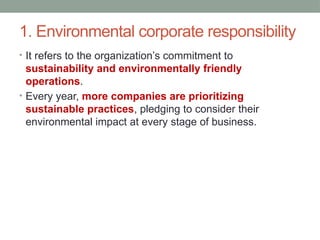 1. Environmental corporate responsibility
• It refers to the organization’s commitment to
sustainability and environmentally friendly
operations.
• Every year, more companies are prioritizing
sustainable practices, pledging to consider their
environmental impact at every stage of business.
 