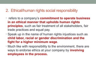 2. Ethical/human rights social responsibility
• refers to a company’s commitment to operate business
in an ethical manner that upholds human rights
principles, such as fair treatment of all stakeholders, fair
trade practices and equal pay.
• Speak up in the name of human rights injustices such as
child labor, racial or gender discrimination and the
fight for a higher minimum wage.
• Much like with responsibility to the environment, there are
ways to endorse ethics at your company by involving
employees in the process.
 