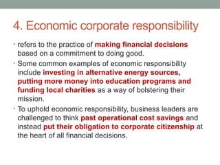 4. Economic corporate responsibility
• refers to the practice of making financial decisions
based on a commitment to doing good.
• Some common examples of economic responsibility
include investing in alternative energy sources,
putting more money into education programs and
funding local charities as a way of bolstering their
mission.
• To uphold economic responsibility, business leaders are
challenged to think past operational cost savings and
instead put their obligation to corporate citizenship at
the heart of all financial decisions.
 