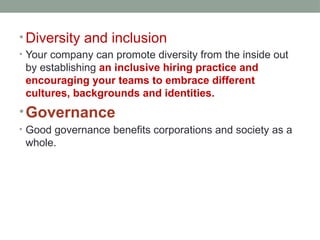 • Diversity and inclusion
• Your company can promote diversity from the inside out
by establishing an inclusive hiring practice and
encouraging your teams to embrace different
cultures, backgrounds and identities.
•Governance
• Good governance benefits corporations and society as a
whole.
 