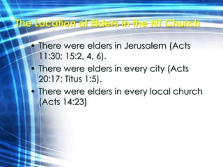 The Location of Elders in the NT Church 
• There were elders in Jerusalem (Acts 
11:30; 15:2, 4, 6). 
• There were elders in every city (Acts 
20:17; Titus 1:5). 
• There were elders in every local church 
(Acts 14:23) 
 