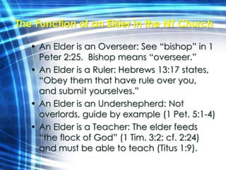 The Function of an Elder in the NT Church 
• An Elder is an Overseer: See “bishop” in 1 
Peter 2:25. Bishop means “overseer.” 
• An Elder is a Ruler: Hebrews 13:17 states, 
“Obey them that have rule over you, 
and submit yourselves.” 
• An Elder is an Undershepherd: Not 
overlords, guide by example (1 Pet. 5:1-4) 
• An Elder is a Teacher: The elder feeds 
“the flock of God” (1 Tim. 3:2; cf. 2:24) 
and must be able to teach (Titus 1:9). 
 