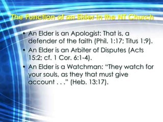 The Function of an Elder in the NT Church 
• An Elder is an Apologist: That is, a 
defender of the faith (Phil. 1:17; Titus 1:9). 
• An Elder is an Arbiter of Disputes (Acts 
15:2; cf. 1 Cor. 6:1-4). 
• An Elder is a Watchman: “They watch for 
your souls, as they that must give 
account . . .” (Heb. 13:17). 
 
