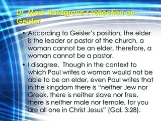 Dr. Mark Hardgrove’s reflection on 
Geisler 
• According to Geisler’s position, the elder 
is the leader or pastor of the church, a 
woman cannot be an elder, therefore, a 
woman cannot be a pastor. 
• I disagree. Though in the context to 
which Paul writes a woman would not be 
able to be an elder, even Paul writes that 
in the kingdom there is “neither Jew nor 
Greek, there is neither slave nor free, 
there is neither male nor female, for you 
are all one in Christ Jesus” (Gal. 3:28). 
 