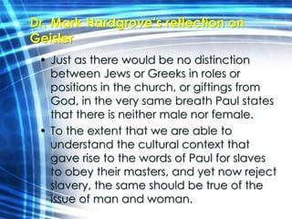 Dr. Mark Hardgrove’s reflection on 
Geisler 
• Just as there would be no distinction 
between Jews or Greeks in roles or 
positions in the church, or giftings from 
God, in the very same breath Paul states 
that there is neither male nor female. 
• To the extent that we are able to 
understand the cultural context that 
gave rise to the words of Paul for slaves 
to obey their masters, and yet now reject 
slavery, the same should be true of the 
issue of man and woman. 
 