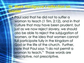 Dr. Mark Hardgrove’s reflection on 
Geisler 
• Paul said that he did not to suffer a 
woman to teach (1 Tim. 2:12), and in that 
culture that may have been prudent, but 
just as we now reject slavery, we should 
also be able to reject the subjugation of 
women, or the idea that women cannot 
full participate fully in the kingdom of 
God or the life of the church. Further, 
note that Paul says “I do not permit a 
woman to teach.” Those words are 
descriptive, not prescriptive. 
 
