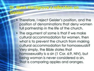 Dr. Mark Hardgrove’s reflection on 
Geisler 
• Therefore, I reject Geisler’s position, and the 
position of denominations that deny women 
full partnership in the life of the church. 
• The argument of some is that if we make 
cultural accommodation for women, then 
what is to prevent the church from making 
cultural accommodation for homosexuals? 
Very simply, the Bible states that 
homosexuality is a sin (1 Cor. 6:9, NIV), but 
being woman is never considered a sin. 
That is comparing apples and oranges. 
 