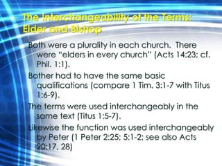 The Interchangeability of the Terms: 
Elder and Bishop 
Both were a plurality in each church. There 
were “elders in every church” (Acts 14:23; cf. 
Phil. 1:1). 
Bother had to have the same basic 
qualifications (compare 1 Tim. 3:1-7 with Titus 
1:6-9). 
The terms were used interchangeably in the 
same text (Titus 1:5-7). 
Likewise the function was used interchangeably 
by Peter (1 Peter 2:25; 5:1-2; see also Acts 
20:17, 28) 
 