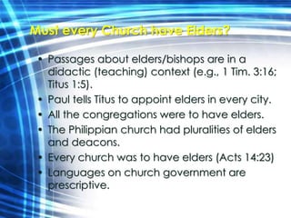 Must every Church have Elders? 
• Passages about elders/bishops are in a 
didactic (teaching) context (e.g., 1 Tim. 3:16; 
Titus 1:5). 
• Paul tells Titus to appoint elders in every city. 
• All the congregations were to have elders. 
• The Philippian church had pluralities of elders 
and deacons. 
• Every church was to have elders (Acts 14:23) 
• Languages on church government are 
prescriptive. 
 