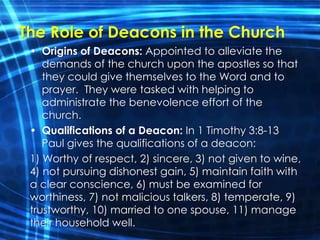 The Role of Deacons in the Church 
• Origins of Deacons: Appointed to alleviate the 
demands of the church upon the apostles so that 
they could give themselves to the Word and to 
prayer. They were tasked with helping to 
administrate the benevolence effort of the 
church. 
• Qualifications of a Deacon: In 1 Timothy 3:8-13 
Paul gives the qualifications of a deacon: 
1) Worthy of respect, 2) sincere, 3) not given to wine, 
4) not pursuing dishonest gain, 5) maintain faith with 
a clear conscience, 6) must be examined for 
worthiness, 7) not malicious talkers, 8) temperate, 9) 
trustworthy, 10) married to one spouse, 11) manage 
their household well. 
 