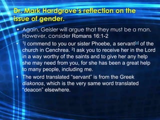 Dr. Mark Hardgrove’s reflection on the 
issue of gender. 
• Again, Geisler will argue that they must be a man. 
However, consider Romans 16:1-2 
• 1I commend to you our sister Phoebe, a servant[a] of the 
church in Cenchrea. 2I ask you to receive her in the Lord 
in a way worthy of the saints and to give her any help 
she may need from you, for she has been a great help 
to many people, including me. 
• The word translated “servant” is from the Greek 
diakonos, which is the very same word translated 
“deacon” elsewhere. 
 
