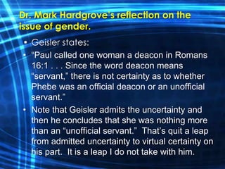 Dr. Mark Hardgrove’s reflection on the 
issue of gender. 
• Geisler states: 
• “Paul called one woman a deacon in Romans 
16:1 . . . Since the word deacon means 
“servant,” there is not certainty as to whether 
Phebe was an official deacon or an unofficial 
servant.” 
• Note that Geisler admits the uncertainty and 
then he concludes that she was nothing more 
than an “unofficial servant.” That’s quit a leap 
from admitted uncertainty to virtual certainty on 
his part. It is a leap I do not take with him. 
 