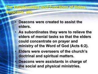 The Relationships and Functions of Elders, 
Deacons, etc. 
• Deacons were created to assist the 
elders. 
• As subordinates they were to relieve the 
elders of menial tasks so that the elders 
could concentrate on prayer and 
ministry of the Word of God (Acts 6:2). 
• Elders were overseers of the church’s 
doctrinal and spiritual matters. 
• Deacons were assistants in charge of 
the social and physical ministries. 
 