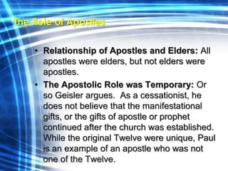 The Role of Apostles 
• Relationship of Apostles and Elders: All 
apostles were elders, but not elders were 
apostles. 
• The Apostolic Role was Temporary: Or 
so Geisler argues. As a cessationist, he 
does not believe that the manifestational 
gifts, or the gifts of apostle or prophet 
continued after the church was established. 
While the original Twelve were unique, Paul 
is an example of an apostle who was not 
one of the Twelve. 
 