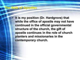 The Role of Apostles 
• It is my position (Dr. Hardgrove) that 
while the office of apostle may not have 
continued in the official governmental 
structure of the church, the gift of 
apostle continues in the role of church 
planters and missionaries in the 
contemporary church. 
 