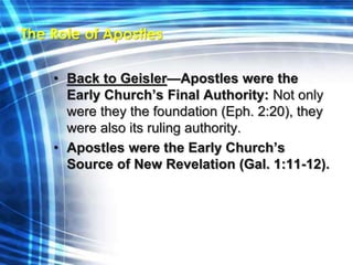 The Role of Apostles 
• Back to Geisler—Apostles were the 
Early Church’s Final Authority: Not only 
were they the foundation (Eph. 2:20), they 
were also its ruling authority. 
• Apostles were the Early Church’s 
Source of New Revelation (Gal. 1:11-12). 
 