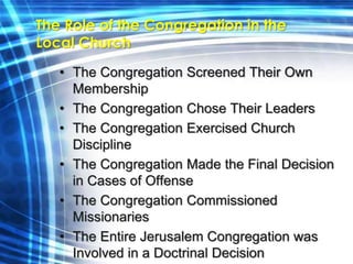 The Role of the Congregation in the 
Local Church 
• The Congregation Screened Their Own 
Membership 
• The Congregation Chose Their Leaders 
• The Congregation Exercised Church 
Discipline 
• The Congregation Made the Final Decision 
in Cases of Offense 
• The Congregation Commissioned 
Missionaries 
• The Entire Jerusalem Congregation was 
Involved in a Doctrinal Decision 
 