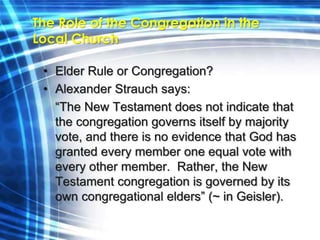 The Role of the Congregation in the 
Local Church 
• Elder Rule or Congregation? 
• Alexander Strauch says: 
“The New Testament does not indicate that 
the congregation governs itself by majority 
vote, and there is no evidence that God has 
granted every member one equal vote with 
every other member. Rather, the New 
Testament congregation is governed by its 
own congregational elders” (~ in Geisler). 
 