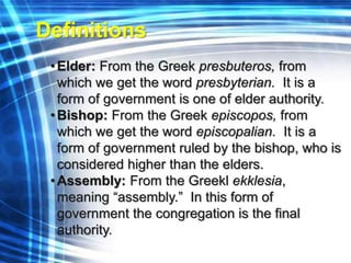 Definitions 
• Elder: From the Greek presbuteros, from 
which we get the word presbyterian. It is a 
form of government is one of elder authority. 
• Bishop: From the Greek episcopos, from 
which we get the word episcopalian. It is a 
form of government ruled by the bishop, who is 
considered higher than the elders. 
•Assembly: From the Greekl ekklesia, 
meaning “assembly.” In this form of 
government the congregation is the final 
authority. 
 