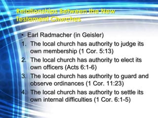 Relationships Between the New 
Testament Churches 
• Earl Radmacher (in Geisler) 
1. The local church has authority to judge its 
own membership (1 Cor. 5:13) 
2. The local church has authority to elect its 
own officers (Acts 6:1-6) 
3. The local church has authority to guard and 
observe ordinances (1 Cor. 11:23) 
4. The local church has authority to settle its 
own internal difficulties (1 Cor. 6:1-5) 
 