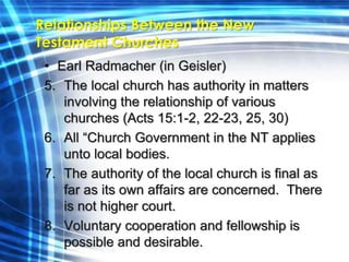Relationships Between the New 
Testament Churches 
• Earl Radmacher (in Geisler) 
5. The local church has authority in matters 
involving the relationship of various 
churches (Acts 15:1-2, 22-23, 25, 30) 
6. All “Church Government in the NT applies 
unto local bodies. 
7. The authority of the local church is final as 
far as its own affairs are concerned. There 
is not higher court. 
8. Voluntary cooperation and fellowship is 
possible and desirable. 
 