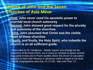 Lessons of John and the Seven 
Churches of Asia Minor 
• First, John never used his apostolic power to 
override local church autonomy 
• Second, John showed great respect for the pluraity 
and autonomy of the churches. 
• Third, John assumed that Christ was the visible 
Head of these churches 
• Fourth, and finally, the Holy Spirit, who indwells the 
church is an all sufficient guide. 
Observation by Dr. Hardgrove. Geisler argues very strongly for the 
autonomy of the local church, but in doing so chooses to ignore several 
key points in Acts and in Paul’s epistles where the church of Jerusalem 
appears to have had influence in decisions made in regard to the local 
Gentile congregations (see Acts 15; 21:25). Also note Titus 1:5. 
 