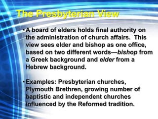 The Presbyterian View 
•A board of elders holds final authority on 
the administration of church affairs. This 
view sees elder and bishop as one office, 
based on two different words—bishop from 
a Greek background and elder from a 
Hebrew background. 
• Examples: Presbyterian churches, 
Plymouth Brethren, growing number of 
baptistic and independent churches 
influenced by the Reformed tradition. 
 