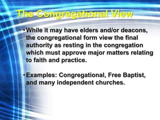 The Congregational View 
• While it may have elders and/or deacons, 
the congregational form view the final 
authority as resting in the congregation 
which must approve major matters relating 
to faith and practice. 
•Examples: Congregational, Free Baptist, 
and many independent churches. 
 