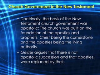 Church Government in the New Testament 
• Doctrinally, the basis of the New 
Testament church government was 
apostolic: The church was built on the 
foundation of the apostles and 
prophets, Christ being the cornerstone 
and the apostles being the living 
authority. 
• Geisler argues that there is not 
apostolic succession and that apostles 
were replaced by their. 
 
