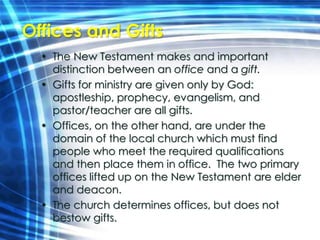 Offices and Gifts 
• The New Testament makes and important 
distinction between an office and a gift. 
• Gifts for ministry are given only by God: 
apostleship, prophecy, evangelism, and 
pastor/teacher are all gifts. 
• Offices, on the other hand, are under the 
domain of the local church which must find 
people who meet the required qualifications 
and then place them in office. The two primary 
offices lifted up on the New Testament are elder 
and deacon. 
• The church determines offices, but does not 
bestow gifts. 
 
