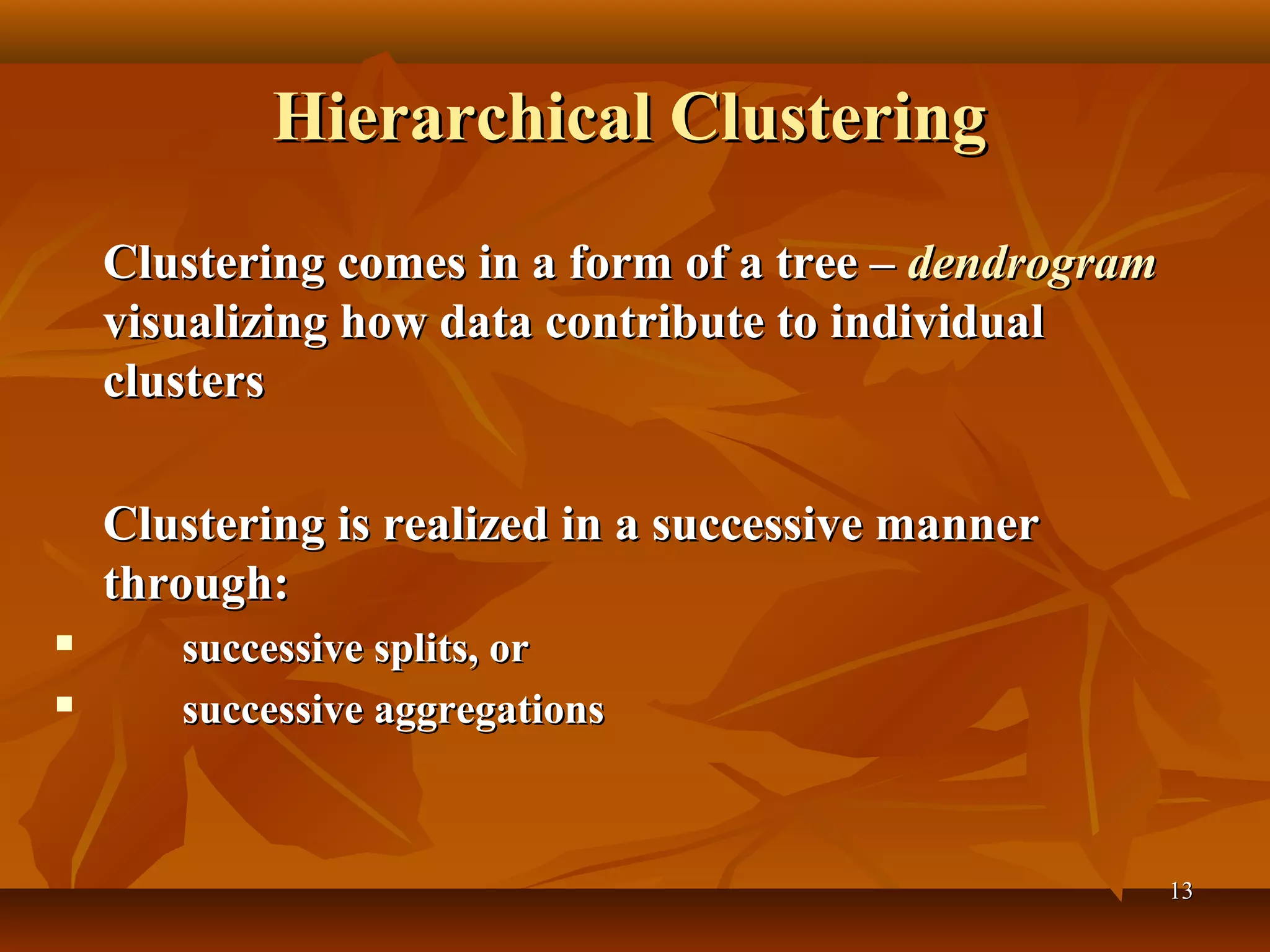 1313
Hierarchical ClusteringHierarchical Clustering
Clustering comes in a form of a tree –Clustering comes in a form of a tree – dendrogramdendrogram
visualizing how data contribute to individualvisualizing how data contribute to individual
clustersclusters
Clustering is realized in a successive mannerClustering is realized in a successive manner
through:through:
 successive splits, orsuccessive splits, or
 successive aggregationssuccessive aggregations
 
