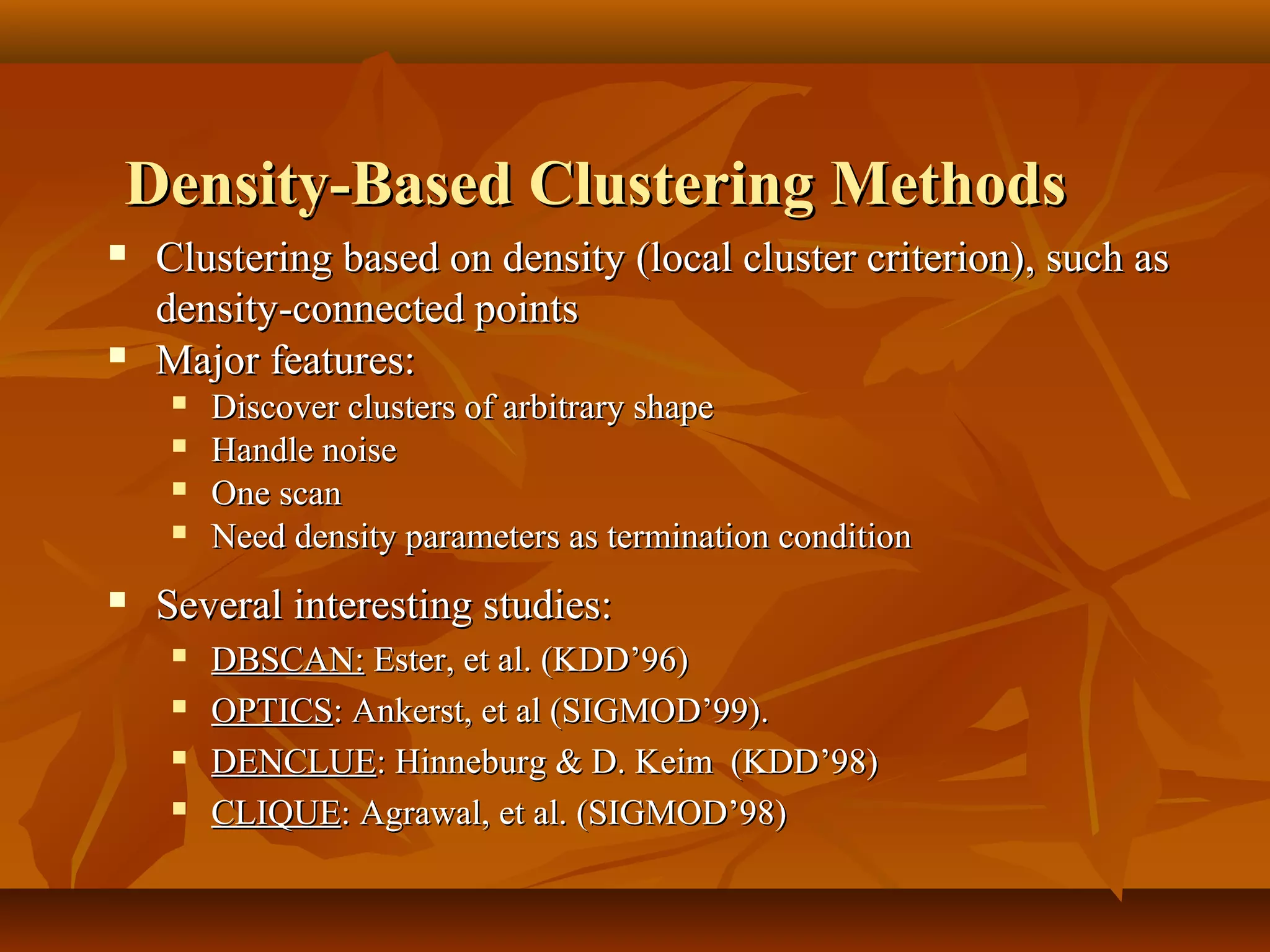 Density-Based Clustering MethodsDensity-Based Clustering Methods
 Clustering based on density (local cluster criterion), such asClustering based on density (local cluster criterion), such as
density-connected pointsdensity-connected points
 Major features:Major features:
 Discover clusters of arbitrary shapeDiscover clusters of arbitrary shape
 Handle noiseHandle noise
 One scanOne scan
 Need density parameters as termination conditionNeed density parameters as termination condition
 Several interesting studies:Several interesting studies:
 DBSCAN:DBSCAN: Ester, et al. (KDD’96)Ester, et al. (KDD’96)
 OPTICSOPTICS: Ankerst, et al (SIGMOD’99).: Ankerst, et al (SIGMOD’99).
 DENCLUEDENCLUE: Hinneburg & D. Keim (KDD’98): Hinneburg & D. Keim (KDD’98)
 CLIQUECLIQUE: Agrawal, et al. (SIGMOD’98): Agrawal, et al. (SIGMOD’98)
 