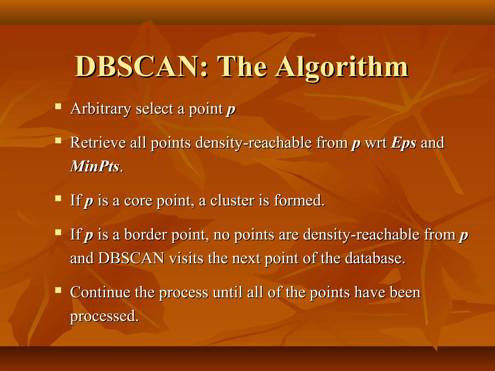 DBSCAN: The AlgorithmDBSCAN: The Algorithm
 Arbitrary select a pointArbitrary select a point pp
 Retrieve all points density-reachable fromRetrieve all points density-reachable from pp wrtwrt EpsEps andand
MinPtsMinPts..
 IfIf pp is a core point, a cluster is formed.is a core point, a cluster is formed.
 IfIf pp is a border point, no points are density-reachable fromis a border point, no points are density-reachable from pp
and DBSCAN visits the next point of the database.and DBSCAN visits the next point of the database.
 Continue the process until all of the points have beenContinue the process until all of the points have been
processed.processed.
 
