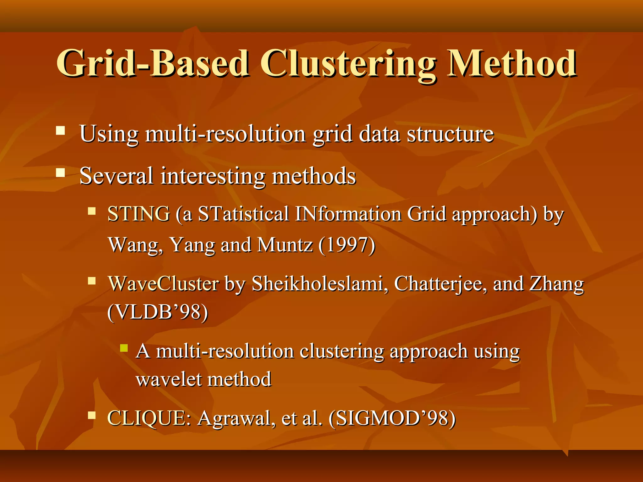 Grid-Based Clustering MethodGrid-Based Clustering Method
 Using multi-resolution grid data structureUsing multi-resolution grid data structure
 Several interesting methodsSeveral interesting methods
 STINGSTING (a STatistical INformation Grid approach) by(a STatistical INformation Grid approach) by
Wang, Yang and Muntz (1997)Wang, Yang and Muntz (1997)
 WaveClusterWaveCluster by Sheikholeslami, Chatterjee, and Zhangby Sheikholeslami, Chatterjee, and Zhang
(VLDB’98)(VLDB’98)
 A multi-resolution clustering approach usingA multi-resolution clustering approach using
wavelet methodwavelet method
 CLIQUECLIQUE: Agrawal, et al. (SIGMOD’98): Agrawal, et al. (SIGMOD’98)
 