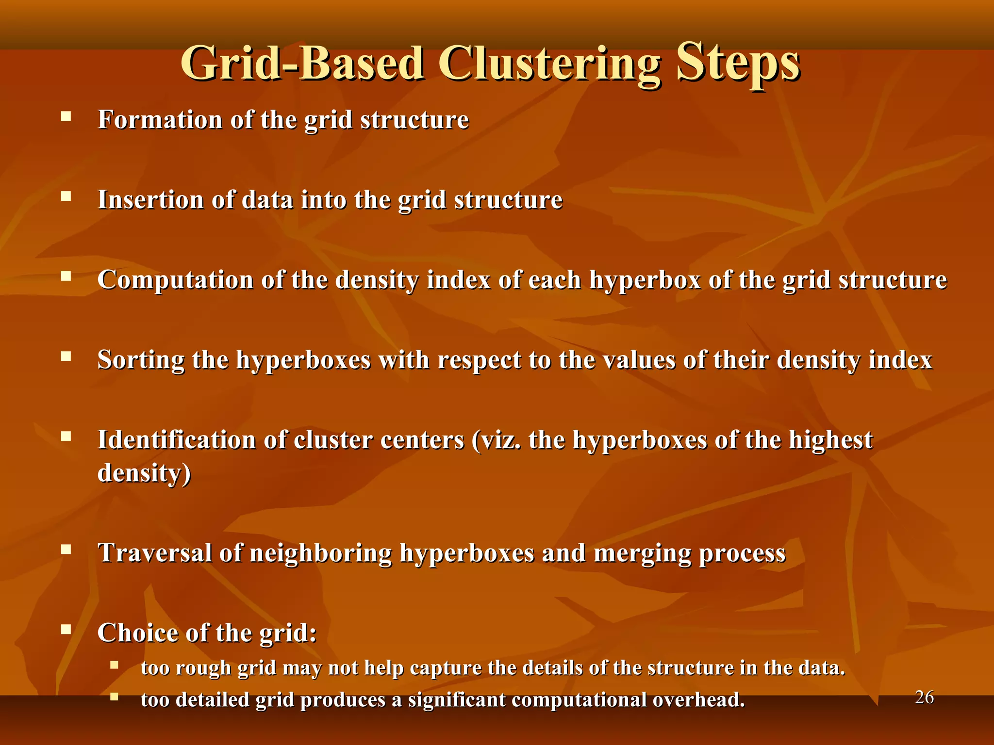 2626
Grid-Based ClusteringGrid-Based Clustering StepsSteps
 Formation of the grid structureFormation of the grid structure
 Insertion of data into the grid structureInsertion of data into the grid structure
 Computation of the density index of each hyperbox of the grid structureComputation of the density index of each hyperbox of the grid structure
 Sorting the hyperboxes with respect to the values of their density indexSorting the hyperboxes with respect to the values of their density index
 Identification of cluster centers (viz. the hyperboxes of the highestIdentification of cluster centers (viz. the hyperboxes of the highest
density)density)
 Traversal of neighboring hyperboxes and merging processTraversal of neighboring hyperboxes and merging process
 Choice of the grid:Choice of the grid:
 too rough grid may not help capture the details of the structure in the data.too rough grid may not help capture the details of the structure in the data.
 too detailed grid produces a significant computational overhead.too detailed grid produces a significant computational overhead.
 