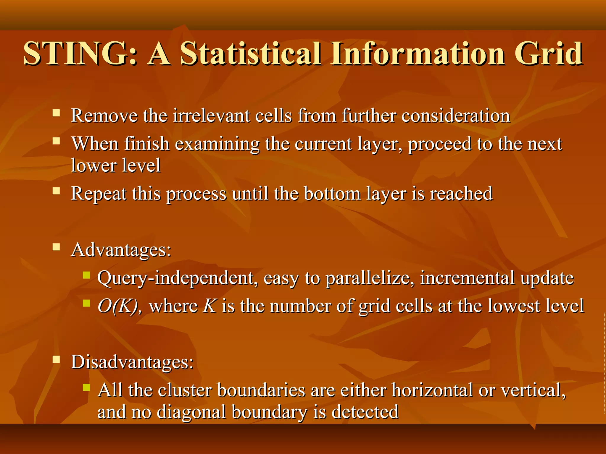 STING: A Statistical Information GridSTING: A Statistical Information Grid
 Remove the irrelevant cells from further considerationRemove the irrelevant cells from further consideration
 When finish examining the current layer, proceed to the nextWhen finish examining the current layer, proceed to the next
lower levellower level
 Repeat this process until the bottom layer is reachedRepeat this process until the bottom layer is reached
 Advantages:Advantages:
 Query-independent, easy to parallelize, incremental updateQuery-independent, easy to parallelize, incremental update
 O(K),O(K), wherewhere KK is the number of grid cells at the lowest levelis the number of grid cells at the lowest level
 Disadvantages:Disadvantages:
 All the cluster boundaries are either horizontal or vertical,All the cluster boundaries are either horizontal or vertical,
and no diagonal boundary is detectedand no diagonal boundary is detected
 