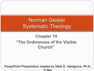 Norman Geisler 
Systematic Theology 
Chapter 74 
“The Ordinances of the Visible 
Church” 
PowerPoint Presentation created by Mark E. Hardgrove, Ph.D., 
D.Min. 
 