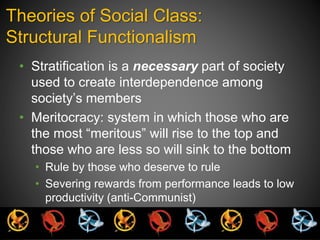 Theories of Social Class: 
Structural Functionalism 
• Stratification is a necessary part of society 
used to create interdependence among 
society’s members 
• Meritocracy: system in which those who are 
the most “meritous” will rise to the top and 
those who are less so will sink to the bottom 
• Rule by those who deserve to rule 
• Severing rewards from performance leads to low 
productivity (anti-Communist) 
 
