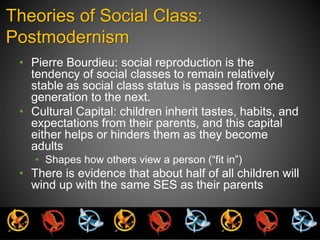 Theories of Social Class: 
Postmodernism 
• Pierre Bourdieu: social reproduction is the 
tendency of social classes to remain relatively 
stable as social class status is passed from one 
generation to the next. 
• Cultural Capital: children inherit tastes, habits, and 
expectations from their parents, and this capital 
either helps or hinders them as they become 
adults 
• Shapes how others view a person (“fit in”) 
• There is evidence that about half of all children will 
wind up with the same SES as their parents 
 