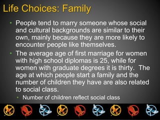 Life Choices: Family 
• People tend to marry someone whose social 
and cultural backgrounds are similar to their 
own, mainly because they are more likely to 
encounter people like themselves. 
• The average age of first marriage for women 
with high school diplomas is 25, while for 
women with graduate degrees it is thirty. The 
age at which people start a family and the 
number of children they have are also related 
to social class. 
• Number of children reflect social class 
 
