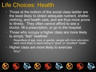 Life Choices: Health 
• Those at the bottom of the social class ladder are 
the least likely to obtain adequate nutrient, shelter, 
clothing, and health care, and are thus more prone 
to illness. They often cannot afford to see a 
doctor, fill a prescription, or go to the hospital. 
• Those who occupy a higher class are more likely 
to simply “feel” healthier 
• Regardless of age, race, or gender, people with more education 
were more likely to report being in “good” or “excellent” health. 
• Higher class are more likely to exercise 
• Why? 
 