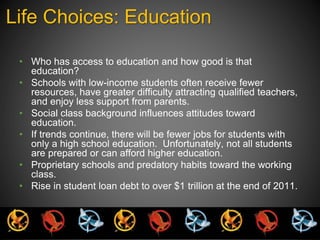 Life Choices: Education 
• Who has access to education and how good is that 
education? 
• Schools with low-income students often receive fewer 
resources, have greater difficulty attracting qualified teachers, 
and enjoy less support from parents. 
• Social class background influences attitudes toward 
education. 
• If trends continue, there will be fewer jobs for students with 
only a high school education. Unfortunately, not all students 
are prepared or can afford higher education. 
• Proprietary schools and predatory habits toward the working 
class. 
• Rise in student loan debt to over $1 trillion at the end of 2011. 
 