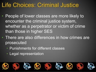 Life Choices: Criminal Justice 
• People of lower classes are more likely to 
encounter the criminal justice system, 
whether as a perpetrator or victim of crime 
than those in higher SES 
• There are also differences in how crimes are 
prosecuted 
• Punishments for different classes 
• Legal representation 
 