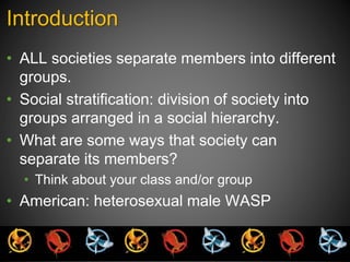 Introduction 
• ALL societies separate members into different 
groups. 
• Social stratification: division of society into 
groups arranged in a social hierarchy. 
• What are some ways that society can 
separate its members? 
• Think about your class and/or group 
• American: heterosexual male WASP 
 