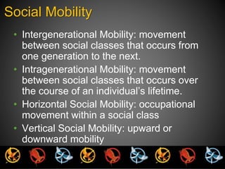 Social Mobility 
• Intergenerational Mobility: movement 
between social classes that occurs from 
one generation to the next. 
• Intragenerational Mobility: movement 
between social classes that occurs over 
the course of an individual’s lifetime. 
• Horizontal Social Mobility: occupational 
movement within a social class 
• Vertical Social Mobility: upward or 
downward mobility 
 