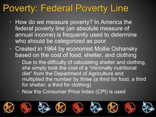 Poverty: Federal Poverty Line 
• How do we measure poverty? In America the 
federal poverty line (an absolute measure of 
annual income) is frequently used to determine 
who should be categorized as poor 
• Created in 1964 by economist Mollie Oshansky 
based on the cost of food, shelter, and clothing 
• Due to the difficulty of calculating shelter and clothing, 
she simply took the cost of a “minimally nutritional 
diet” from the Department of Agriculture and 
multiplied the number by three (a third for food, a third 
for shelter, a third for clothing) 
• Now the Consumer Price Index (CPI) is used 
 