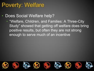Poverty: Welfare 
• Does Social Welfare help? 
• “Welfare, Children, and Families: A Three-City 
Study” showed that getting off welfare does bring 
positive results, but often they are not strong 
enough to serve much of an incentive 
 