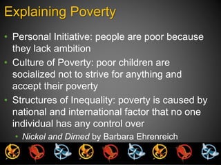 Explaining Poverty 
• Personal Initiative: people are poor because 
they lack ambition 
• Culture of Poverty: poor children are 
socialized not to strive for anything and 
accept their poverty 
• Structures of Inequality: poverty is caused by 
national and international factor that no one 
individual has any control over 
• Nickel and Dimed by Barbara Ehrenreich 
 
